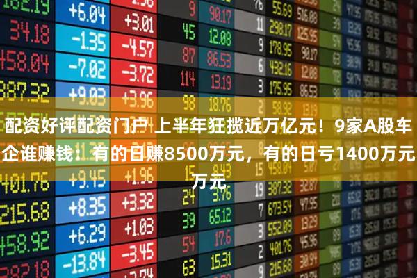 配资好评配资门户 上半年狂揽近万亿元！9家A股车企谁赚钱：有的日赚8500万元，有的日亏1400万元