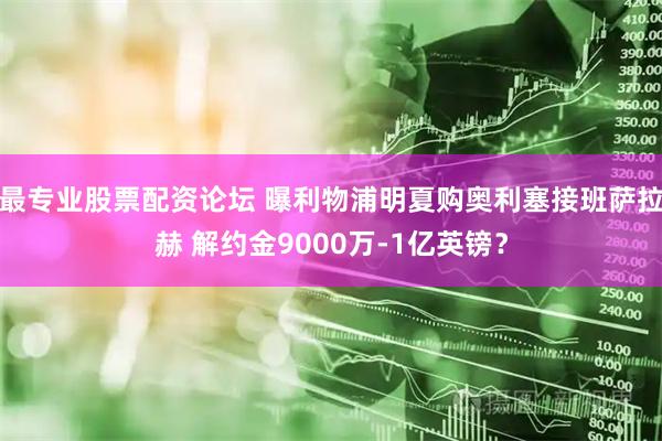 最专业股票配资论坛 曝利物浦明夏购奥利塞接班萨拉赫 解约金9000万-1亿英镑？