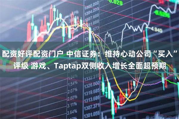 配资好评配资门户 中信证券:维持心动公司“买入”评级 游戏、Taptap双侧收入增长全面超预期