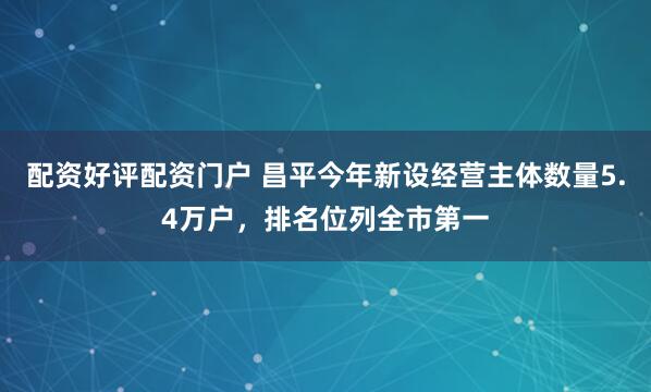 配资好评配资门户 昌平今年新设经营主体数量5.4万户，排名位列全市第一