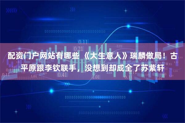 配资门户网站有哪些 《大生意人》瑞麟做局！古平原跟李钦联手，没想到却成全了苏紫轩