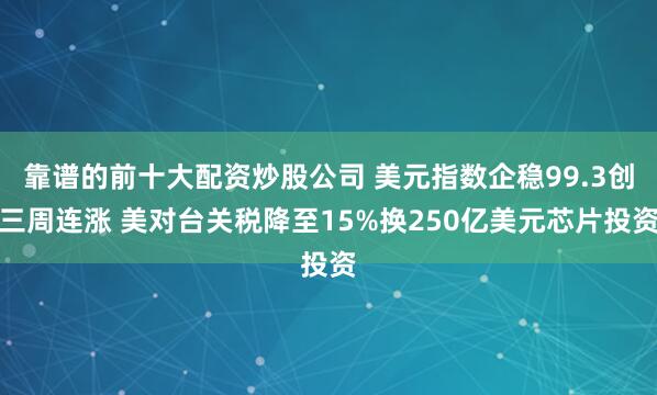 靠谱的前十大配资炒股公司 美元指数企稳99.3创三周连涨 美对台关税降至15%换250亿美元芯片投资