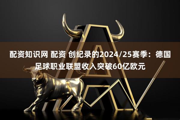 配资知识网 配资 创纪录的2024/25赛季：德国足球职业联盟收入突破60亿欧元