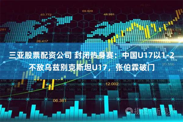 三亚股票配资公司 封闭热身赛：中国U17以1-2不敌乌兹别克斯坦U17，张伯霖破门