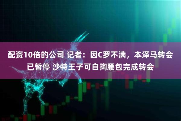 配资10倍的公司 记者：因C罗不满，本泽马转会已暂停 沙特王子可自掏腰包完成转会
