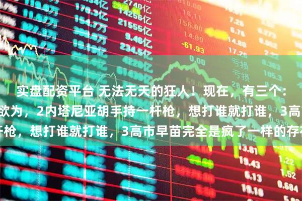 实盘配资平台 无法无天的狂人！现在，有三个：1特朗普随心所欲为所欲为，2内塔尼亚胡手持一杆枪，想打谁就打谁，3高市早苗完全是疯了一样的存在