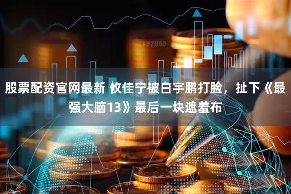 股票配资官网最新 攸佳宁被白宇鹏打脸，扯下《最强大脑13》最后一块遮羞布