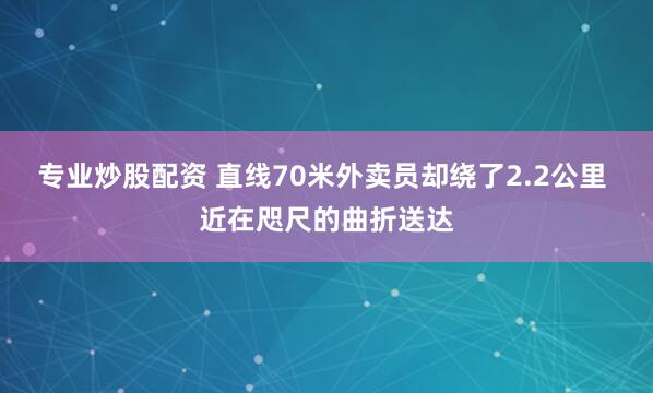 专业炒股配资 直线70米外卖员却绕了2.2公里 近在咫尺的曲折送达