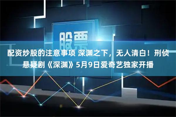 配资炒股的注意事项 深渊之下，无人清白！刑侦悬疑剧《深渊》5月9日爱奇艺独家开播