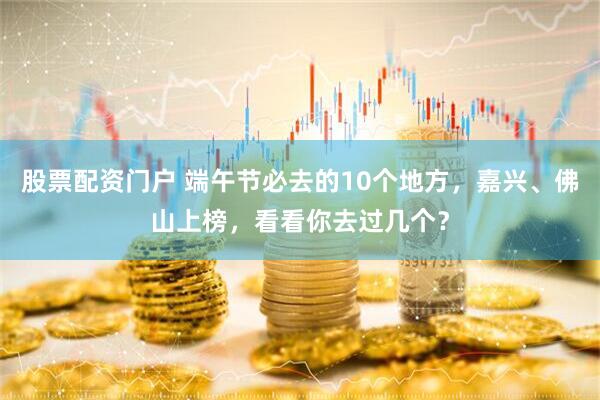 股票配资门户 端午节必去的10个地方，嘉兴、佛山上榜，看看你去过几个？