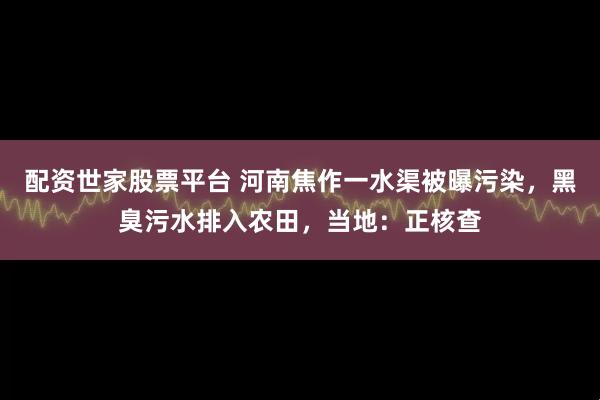 配资世家股票平台 河南焦作一水渠被曝污染，黑臭污水排入农田，当地：正核查