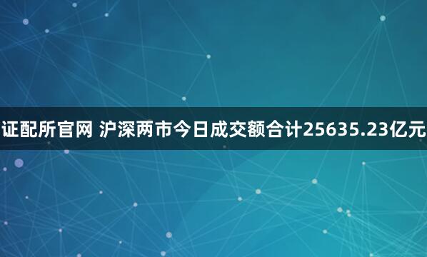 证配所官网 沪深两市今日成交额合计25635.23亿元