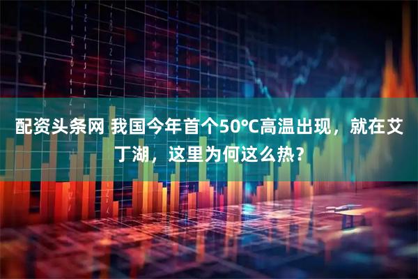 配资头条网 我国今年首个50℃高温出现，就在艾丁湖，这里为何这么热？