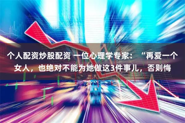 个人配资炒股配资 一位心理学专家： “再爱一个女人，也绝对不能为她做这3件事儿，否则悔