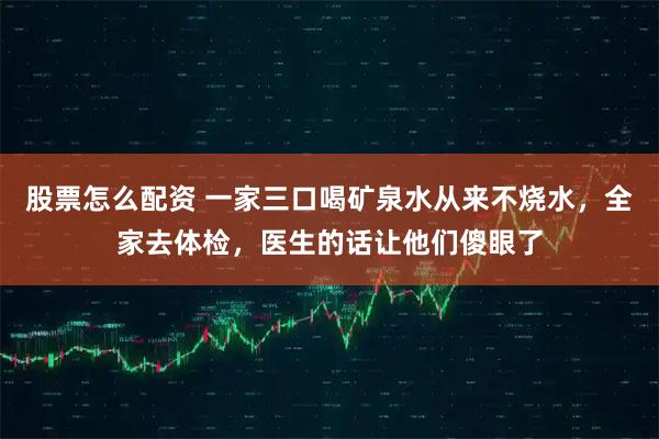 股票怎么配资 一家三口喝矿泉水从来不烧水，全家去体检，医生的话让他们傻眼了