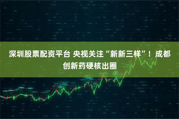 深圳股票配资平台 央视关注“新新三样”!成都创新药硬核出圈