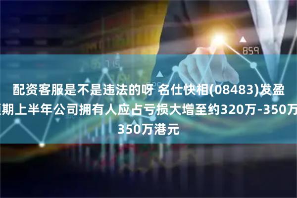 配资客服是不是违法的呀 名仕快相(08483)发盈警 预期上半年公司拥有人应占亏损大增至约320万-350万港元