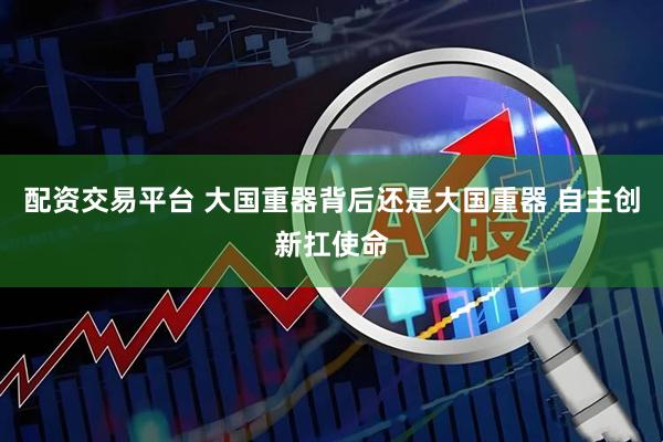 配资交易平台 大国重器背后还是大国重器 自主创新扛使命