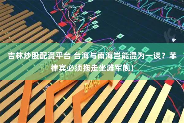 吉林炒股配资平台 台海与南海岂能混为一谈？菲律宾必须拖走坐滩军舰！